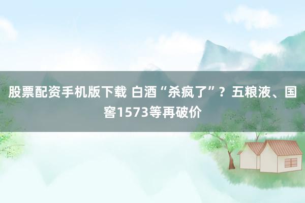 股票配资手机版下载 白酒“杀疯了”？五粮液、国窖1573等再破价