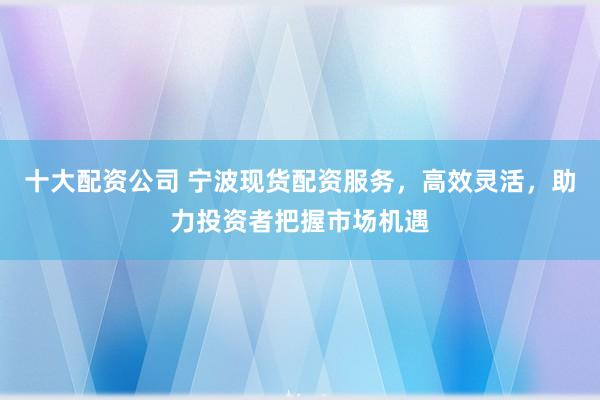 十大配资公司 宁波现货配资服务，高效灵活，助力投资者把握市场机遇