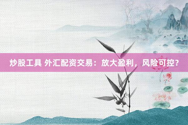炒股工具 外汇配资交易：放大盈利，风险可控？