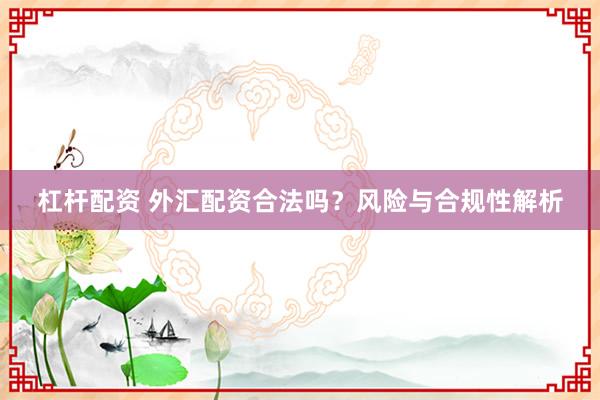 杠杆配资 外汇配资合法吗？风险与合规性解析
