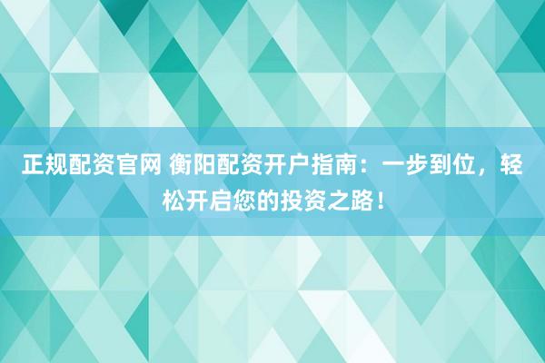 正规配资官网 衡阳配资开户指南：一步到位，轻松开启您的投资之路！