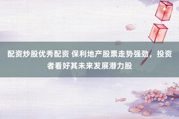 配资炒股优秀配资 保利地产股票走势强劲，投资者看好其未来发展潜力股