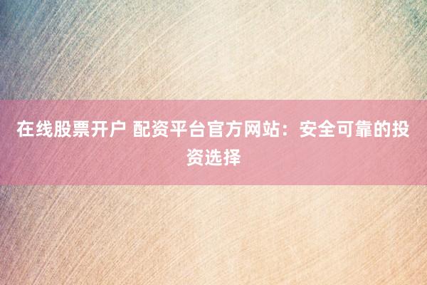 在线股票开户 配资平台官方网站：安全可靠的投资选择