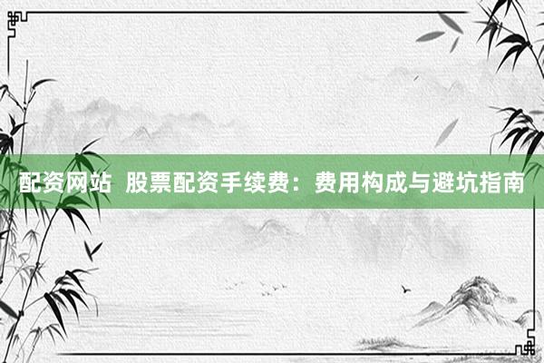 配资网站  股票配资手续费：费用构成与避坑指南