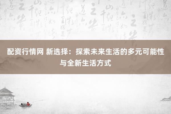 配资行情网 新选择：探索未来生活的多元可能性与全新生活方式