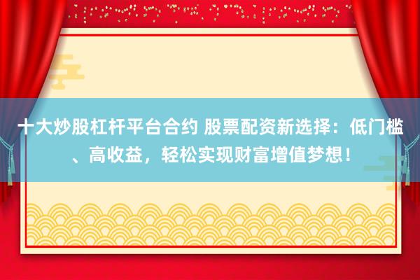十大炒股杠杆平台合约 股票配资新选择：低门槛、高收益，轻松实现财富增值梦想！