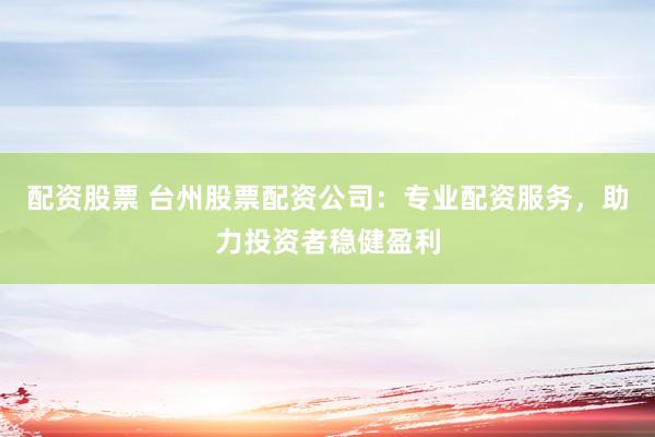 配资股票 台州股票配资公司：专业配资服务，助力投资者稳健盈利