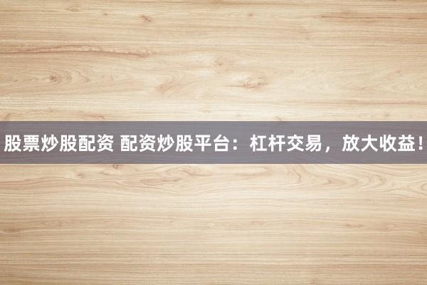 股票炒股配资 配资炒股平台：杠杆交易，放大收益！