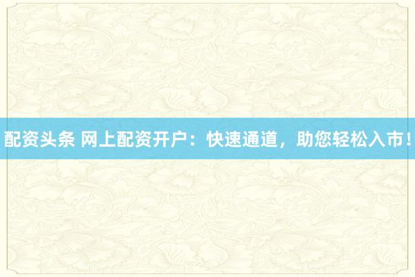 配资头条 网上配资开户：快速通道，助您轻松入市！