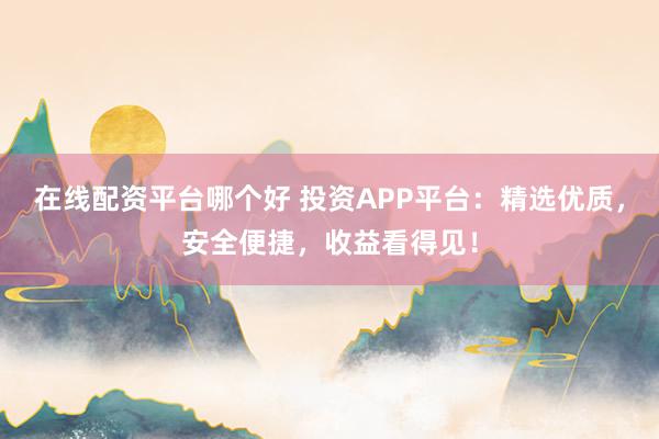 在线配资平台哪个好 投资APP平台：精选优质，安全便捷，收益看得见！