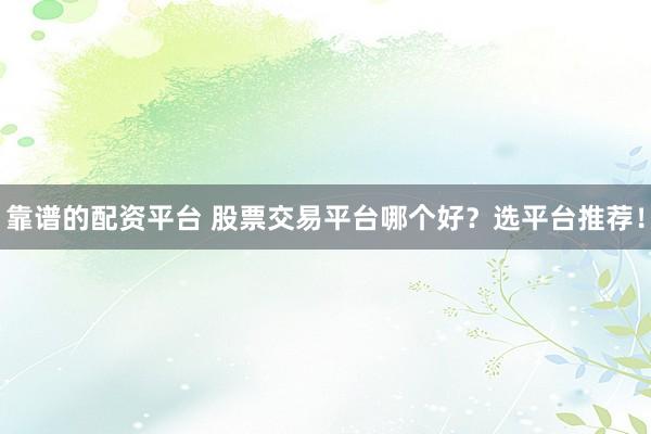 靠谱的配资平台 股票交易平台哪个好？选平台推荐！