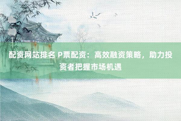 配资网站排名 P票配资：高效融资策略，助力投资者把握市场机遇