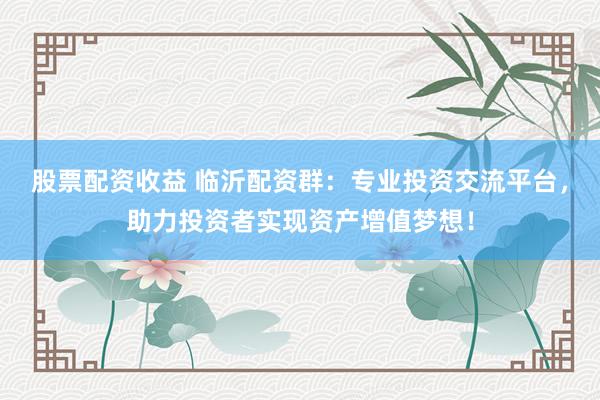 股票配资收益 临沂配资群：专业投资交流平台，助力投资者实现资产增值梦想！