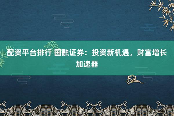 配资平台排行 国融证券：投资新机遇，财富增长加速器