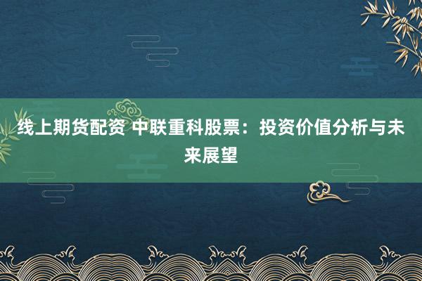 线上期货配资 中联重科股票：投资价值分析与未来展望