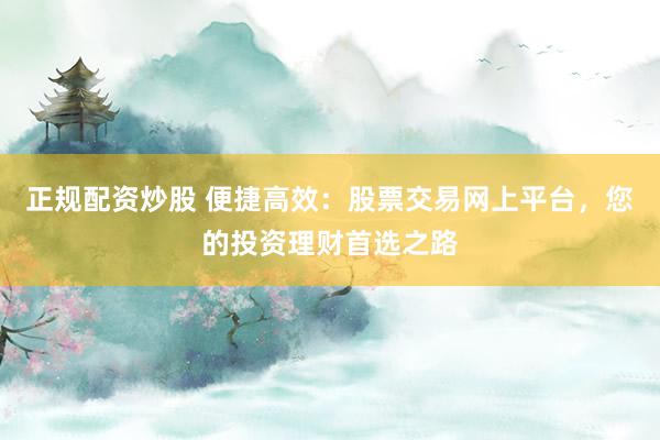 正规配资炒股 便捷高效：股票交易网上平台，您的投资理财首选之路