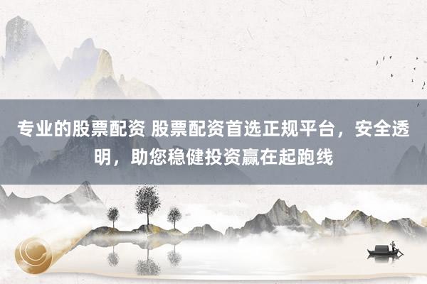 专业的股票配资 股票配资首选正规平台，安全透明，助您稳健投资赢在起跑线