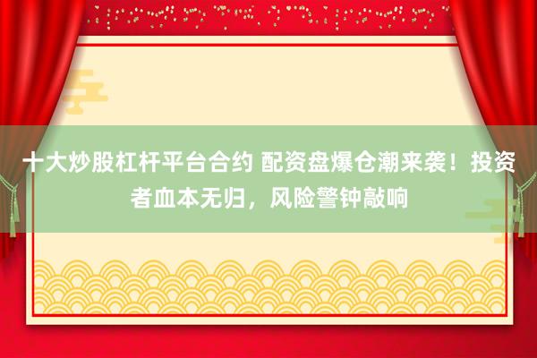 十大炒股杠杆平台合约 配资盘爆仓潮来袭！投资者血本无归，风险警钟敲响