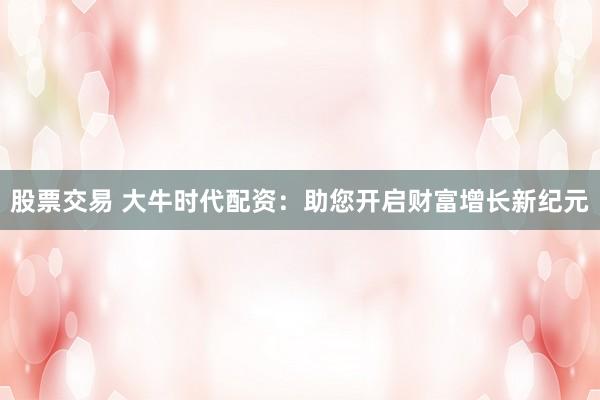 股票交易 大牛时代配资：助您开启财富增长新纪元