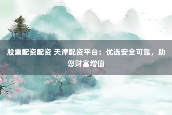 股票配资配资 天津配资平台：优选安全可靠，助您财富增值