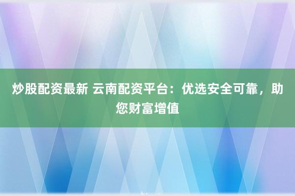 炒股配资最新 云南配资平台：优选安全可靠，助您财富增值