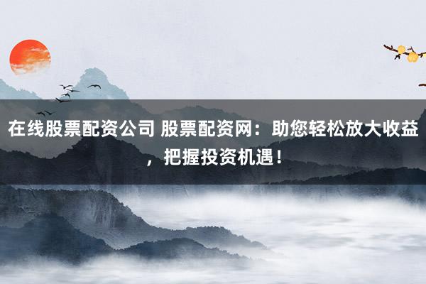 在线股票配资公司 股票配资网：助您轻松放大收益，把握投资机遇！