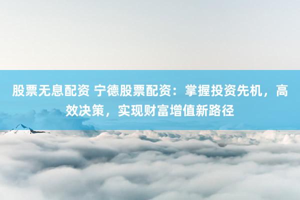 股票无息配资 宁德股票配资：掌握投资先机，高效决策，实现财富增值新路径