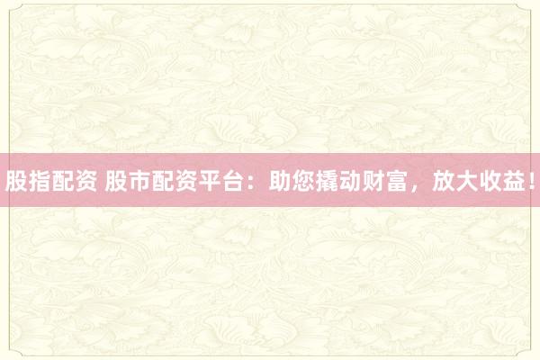 股指配资 股市配资平台：助您撬动财富，放大收益！