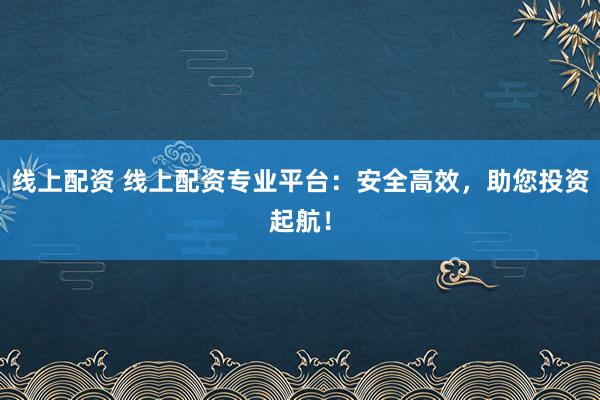 线上配资 线上配资专业平台：安全高效，助您投资起航！