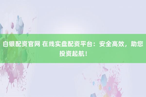 白银配资官网 在线实盘配资平台：安全高效，助您投资起航！