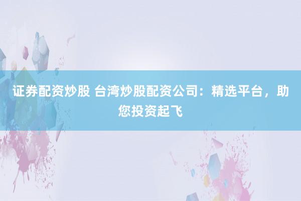 证券配资炒股 台湾炒股配资公司：精选平台，助您投资起飞