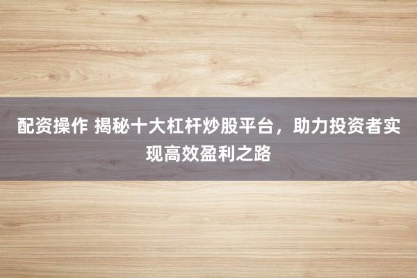 配资操作 揭秘十大杠杆炒股平台，助力投资者实现高效盈利之路