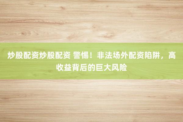 炒股配资炒股配资 警惕！非法场外配资陷阱，高收益背后的巨大风险