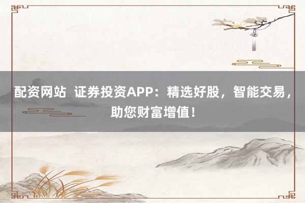 配资网站  证券投资APP：精选好股，智能交易，助您财富增值！