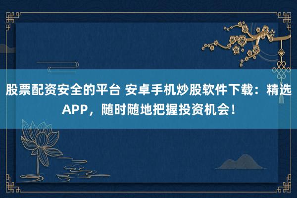 股票配资安全的平台 安卓手机炒股软件下载：精选APP，随时随地把握投资机会！