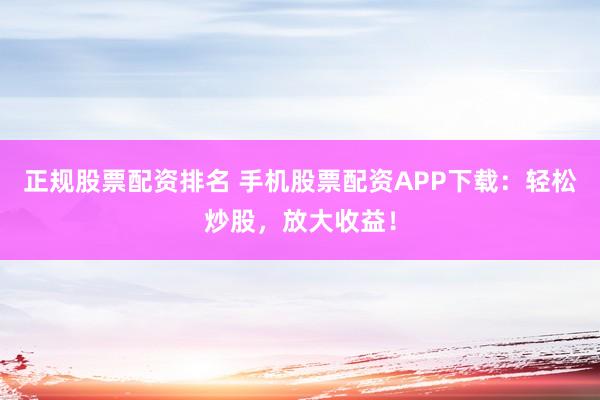 正规股票配资排名 手机股票配资APP下载：轻松炒股，放大收益！