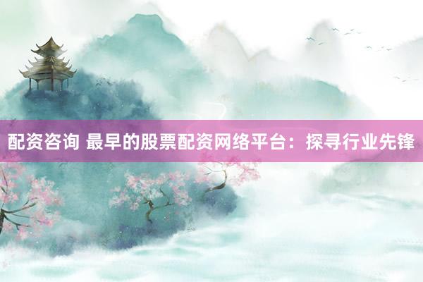 配资咨询 最早的股票配资网络平台：探寻行业先锋