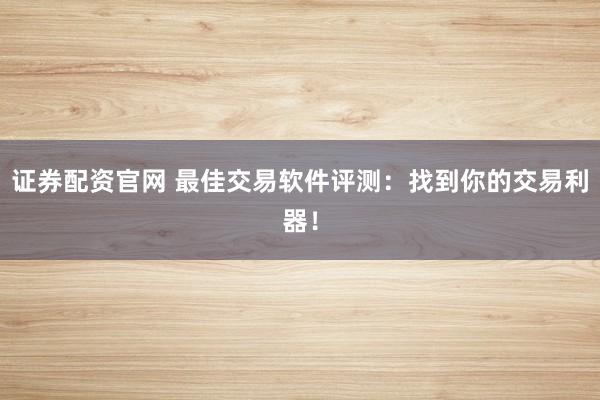 证券配资官网 最佳交易软件评测：找到你的交易利器！