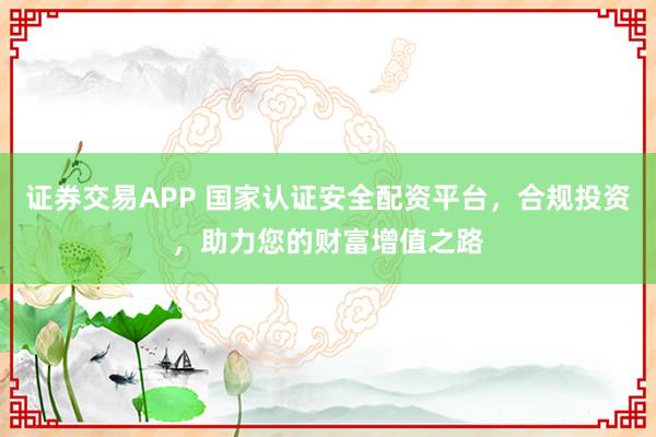 证券交易APP 国家认证安全配资平台，合规投资，助力您的财富增值之路