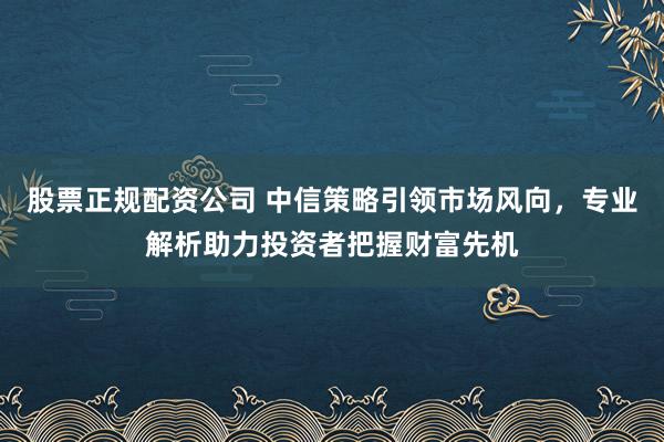 股票正规配资公司 中信策略引领市场风向，专业解析助力投资者把握财富先机