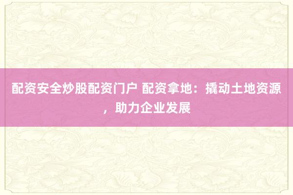 配资安全炒股配资门户 配资拿地：撬动土地资源，助力企业发展