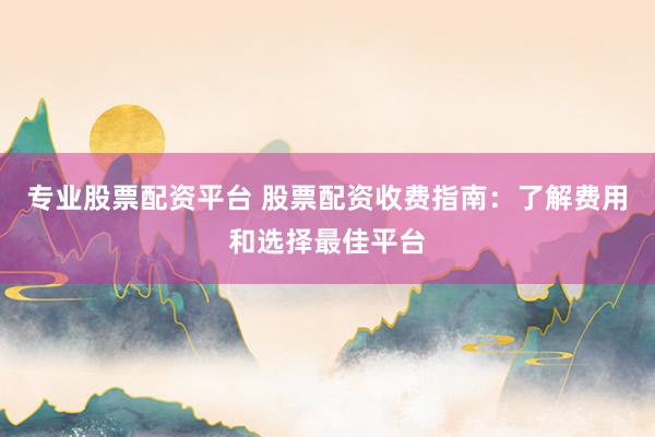 专业股票配资平台 股票配资收费指南：了解费用和选择最佳平台