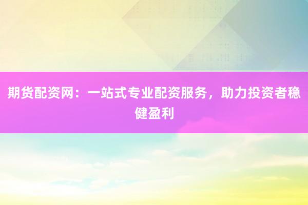 期货配资网：一站式专业配资服务，助力投资者稳健盈利