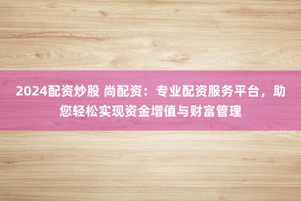 2024配资炒股 尚配资：专业配资服务平台，助您轻松实现资金增值与财富管理