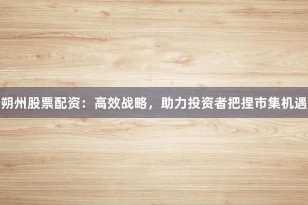 朔州股票配资：高效战略，助力投资者把捏市集机遇