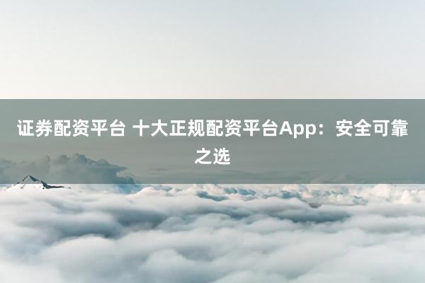 证券配资平台 十大正规配资平台App：安全可靠之选