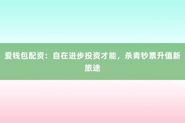 爱钱包配资：自在进步投资才能，杀青钞票升值新旅途
