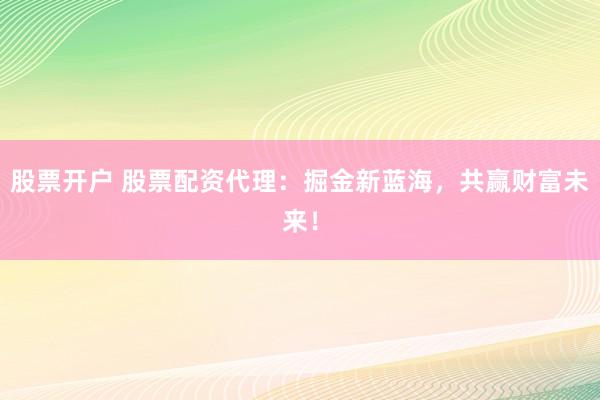 股票开户 股票配资代理：掘金新蓝海，共赢财富未来！