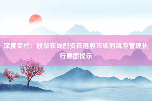 深度专栏：股票在线配资在港股市场的风险管理执行层面提示