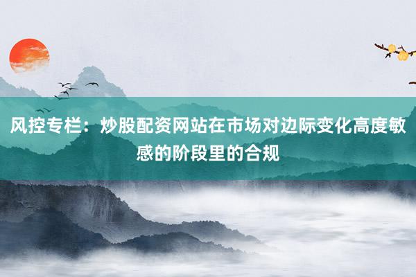 风控专栏：炒股配资网站在市场对边际变化高度敏感的阶段里的合规